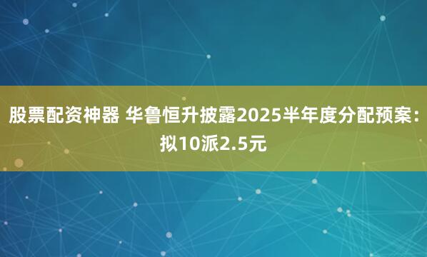 股票配资神器 华鲁恒升披露2025半年度分配预案：拟10派2.5元