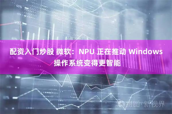 配资入门炒股 微软：NPU 正在推动 Windows 操作系统变得更智能