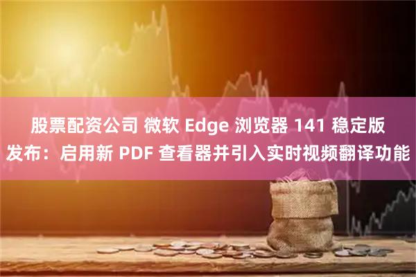 股票配资公司 微软 Edge 浏览器 141 稳定版发布：启用新 PDF 查看器并引入实时视频翻译功能