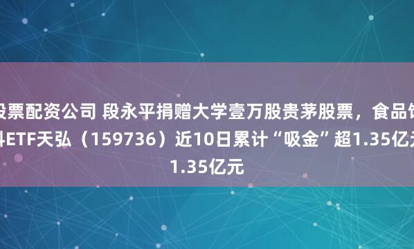 股票配资公司 段永平捐赠大学壹万股贵茅股票，食品饮料ETF天弘（159736）近10日累计“吸金”超1.35亿元