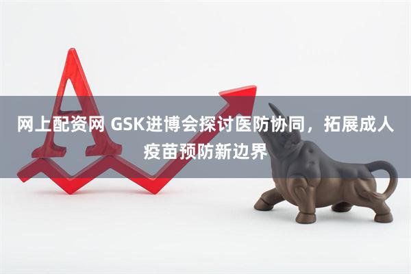 网上配资网 GSK进博会探讨医防协同，拓展成人疫苗预防新边界