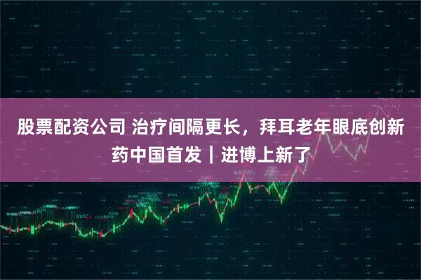 股票配资公司 治疗间隔更长，拜耳老年眼底创新药中国首发｜进博上新了