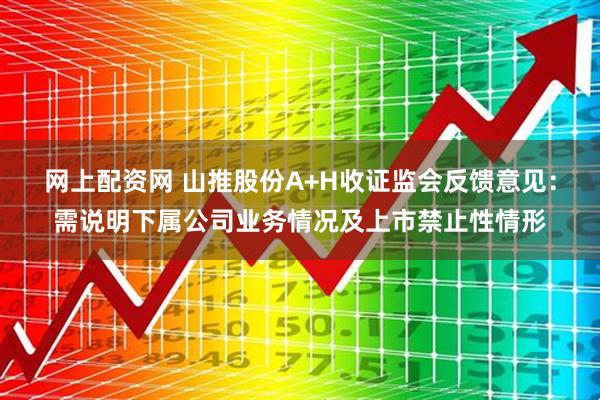 网上配资网 山推股份A+H收证监会反馈意见：需说明下属公司业务情况及上市禁止性情形