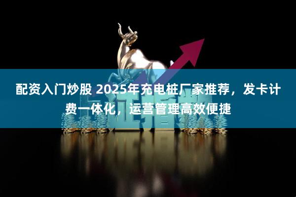 配资入门炒股 2025年充电桩厂家推荐，发卡计费一体化，运营管理高效便捷
