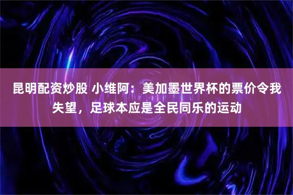 昆明配资炒股 小维阿：美加墨世界杯的票价令我失望，足球本应是全民同乐的运动