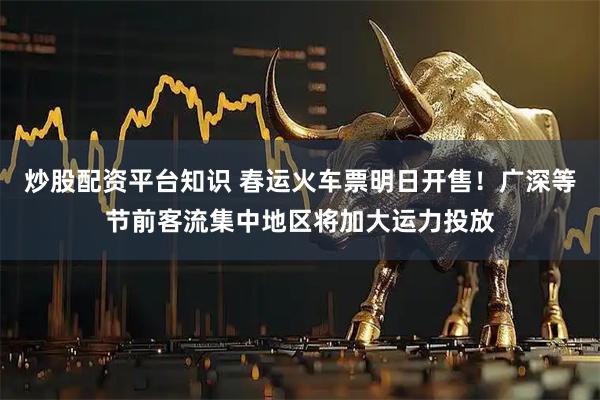 炒股配资平台知识 春运火车票明日开售！广深等节前客流集中地区将加大运力投放