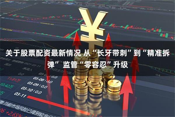 关于股票配资最新情况 从“长牙带刺”到“精准拆弹” 监管“零容忍”升级