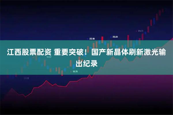 江西股票配资 重要突破！国产新晶体刷新激光输出纪录