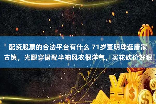 配资股票的合法平台有什么 71岁董明珠逛唐家古镇，光腿穿裙配半袖风衣很洋气，买花砍价好狠