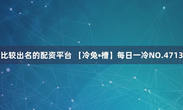 比较出名的配资平台 【冷兔•槽】每日一冷NO.4713