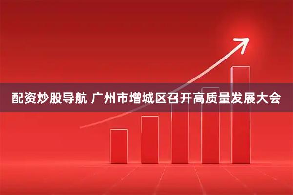 配资炒股导航 广州市增城区召开高质量发展大会
