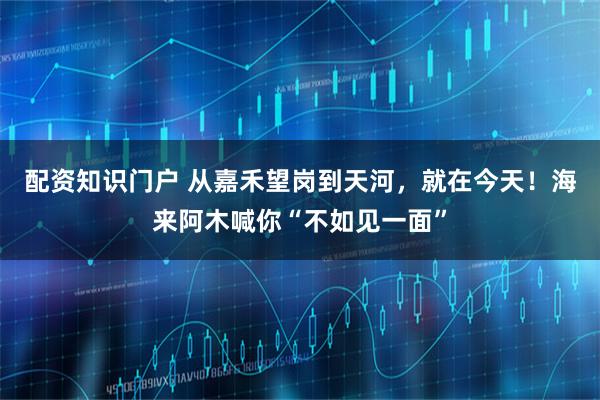 配资知识门户 从嘉禾望岗到天河，就在今天！海来阿木喊你“不如见一面”