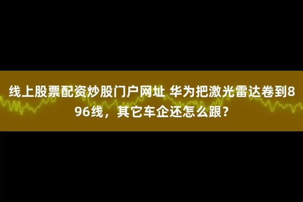 线上股票配资炒股门户网址 华为把激光雷达卷到896线，其它车企还怎么跟？