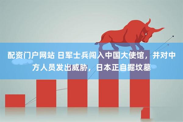 配资门户网站 日军士兵闯入中国大使馆，并对中方人员发出威胁，日本正自掘坟墓