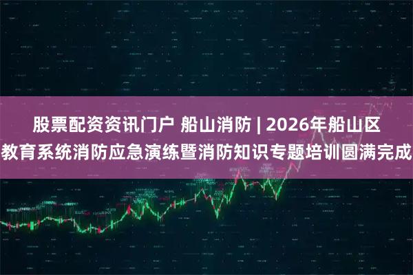 股票配资资讯门户 船山消防 | 2026年船山区教育系统消防应急演练暨消防知识专题培训圆满完成