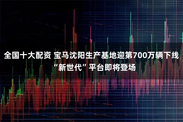 全国十大配资 宝马沈阳生产基地迎第700万辆下线  “新世代”平台即将登场