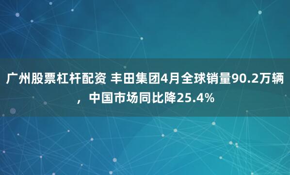 广州股票杠杆配资 丰田集团4月全球销量90.2万辆，中国市场同比降25.4%