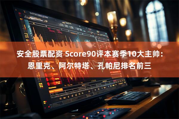 安全股票配资 Score90评本赛季10大主帅：恩里克、阿尔特塔、孔帕尼排名前三